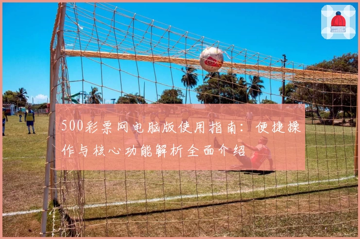 500彩票网电脑版使用指南：便捷操作与核心功能解析全面介绍