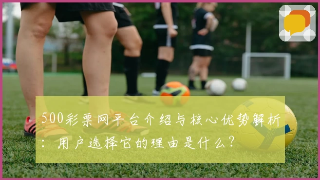 500彩票网平台介绍与核心优势解析：用户选择它的理由是什么？