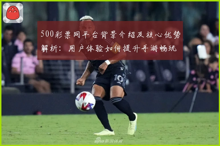 500彩票网平台背景介绍及核心优势解析：用户体验如何提升手游畅玩便利性