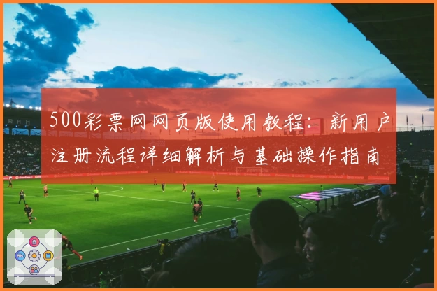 500彩票网网页版使用教程：新用户注册流程详细解析与基础操作指南
