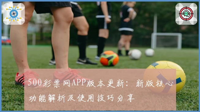 500彩票网APP版本更新：新版核心功能解析及使用技巧分享