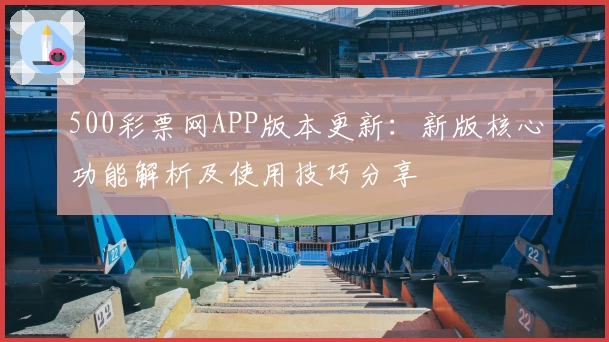 500彩票网APP版本更新:新版核心功能解析及使用技巧分享