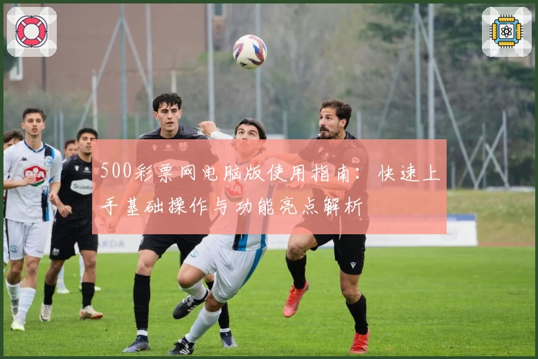 500彩票网电脑版使用指南：快速上手基础操作与功能亮点解析