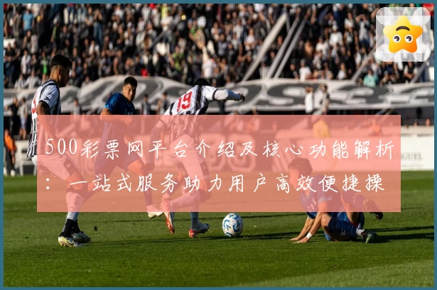 500彩票网平台介绍及核心功能解析：一站式服务助力用户高效便捷操作