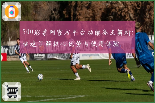 500彩票网官方平台功能亮点解析：快速了解核心优势与使用体验